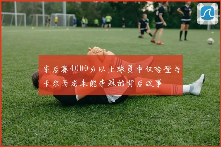 季后赛4000分以上球员中仅哈登与卡尔马龙未能夺冠的背后故事