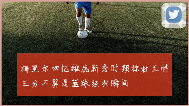 梅里尔回忆雄鹿新秀时期称杜兰特三分不算是篮球经典瞬间