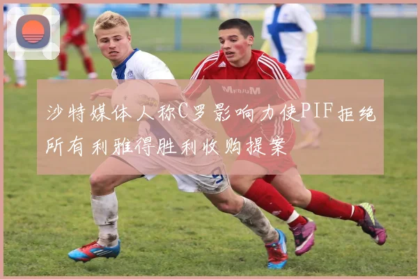 沙特媒体人称C罗影响力使PIF拒绝所有利雅得胜利收购提案
