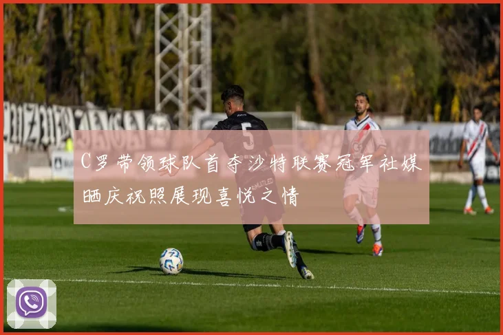 C罗带领球队首夺沙特联赛冠军社媒晒庆祝照展现喜悦之情