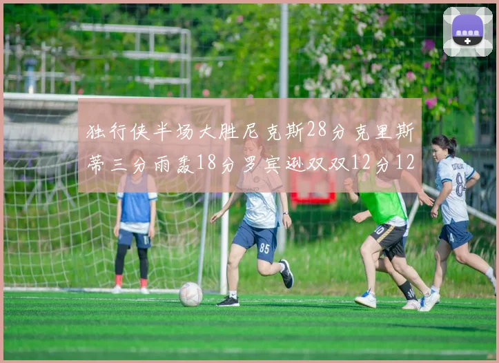 独行侠半场大胜尼克斯28分克里斯蒂三分雨轰18分罗宾逊双双12分12篮板表现出色