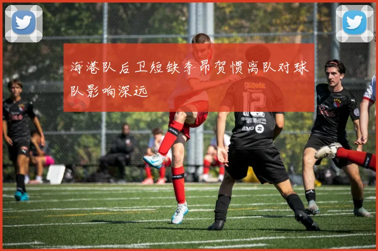 海港队后卫短缺李昂贺惯离队对球队影响深远