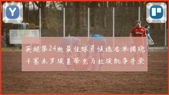 英超第24轮最佳球员候选名单揭晓卡塞米罗埃基蒂克马杜埃凯争夺荣誉