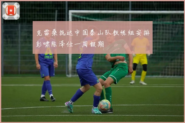 克雷桑抵达中国泰山队教练组安排彭啸陈泽仕一周假期